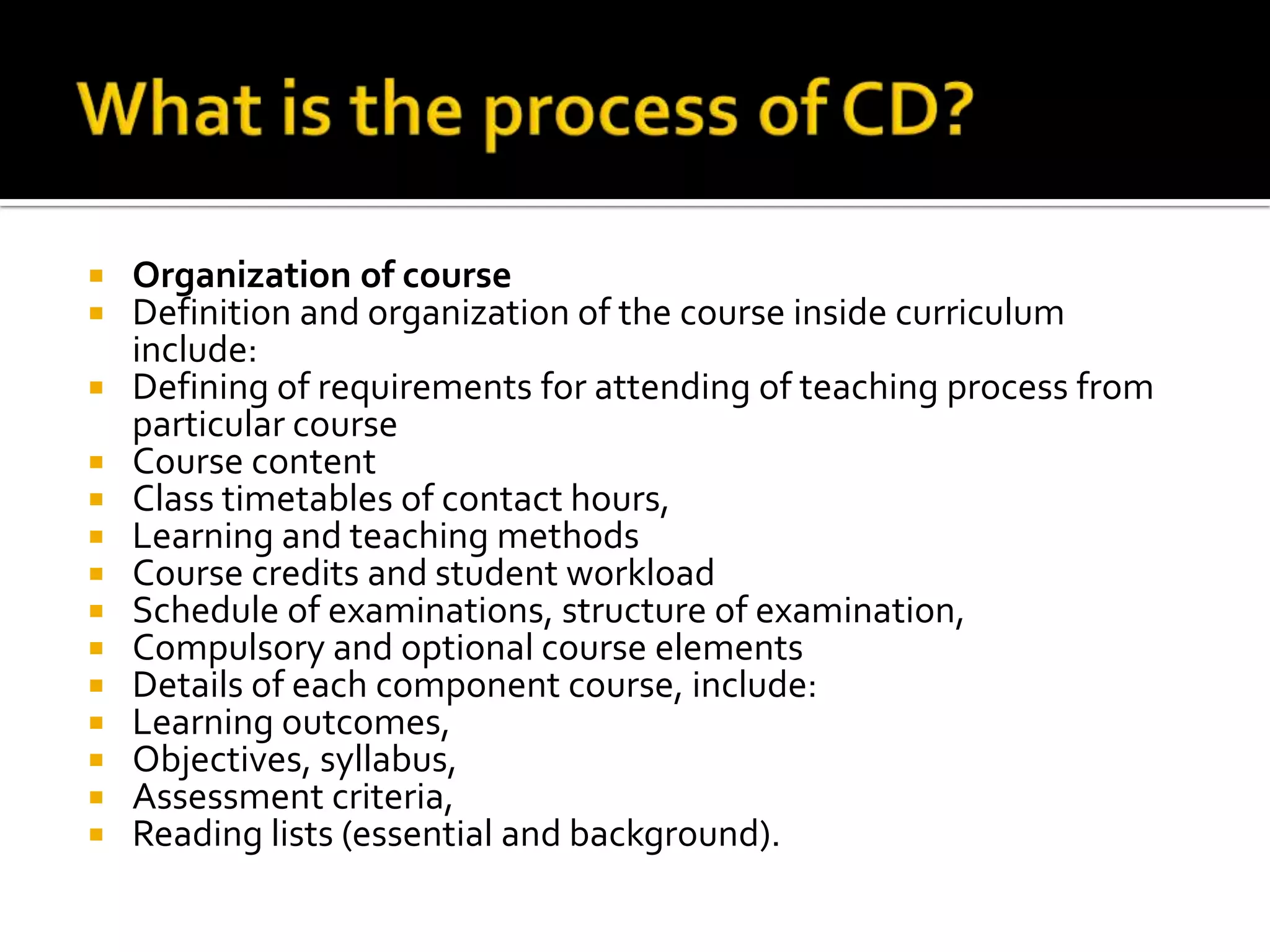    Organization of course
   Definition and organization of the course inside curriculum
    include:
   Defining of requirements for attending of teaching process from
    particular course
   Course content
   Class timetables of contact hours,
   Learning and teaching methods
   Course credits and student workload
   Schedule of examinations, structure of examination,
   Compulsory and optional course elements
   Details of each component course, include:
   Learning outcomes,
   Objectives, syllabus,
   Assessment criteria,
   Reading lists (essential and background).
 