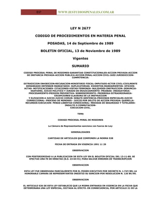 IEP              WWW.IESTUDIOSPENALES.COM.AR




                                     LEY N 2677

         CODIGO DE PROCEDIMIENTOS EN MATERIA PENAL

                  POSADAS, 14 de Septiembre de 1989

             BOLETIN OFICIAL, 13 de Noviembre de 1989

                                       Vigentes

                                       SUMARIO

CODIGO PROCESAL PENAL DE MISIONES-GARANTIAS CONSTITUCIONALES-ACCION PRIVADA-ACCION
  DE INSTANCIA PRIVADA-ACCION PUBLICA-ACCION PENAL-ACCION CIVIL-JUEZ-JURISDICCION-
                                   COMPETENCIA:


EXTRADICION-INHIBICION-RECUSACION-MINISTERIO FISCAL-IMPUTADO-ACTOR CIVIL-CIVILMENTE
  DEMANDADO-DEFENSOR MANDATARIO- SUPLICATORIAS- EXHORTOS-MANDAMIENTOS- OFICIOS-
ACTAS- NOTIFICACIONES- CITACIONES-VISTAS-TERMINOS- NULIDADES-INSTRUCCION- DENUNCIA-
      ESAFUERO, JUICIO POLITICO Y JURADO DE ENJUICIAMIENTO- PRUEBAS- INDAGATORIA-
    PROCESAMIENTO-PRISION PREVENTIVA- SOBRESEIMIENTO- PRORROGA EXTRAORDINARIA-
                        EXCEPCIONES-CLAUSURA DE LA INSTRUCCION
    Y ELEVACION A JUICIO-JUICIO COMUN: DEBATE-SENTENCIA-PROCESOS ESPECIALES-JUICIO
  CORRECCIONAL- PROCESO DE MENORES - JUICIO POR DELITO DE ACCION PRIVADA: QUERELLA-
 RECURSOS-EJECUCION- PENAS-LIBERTAD CONDICIONAL- MEDIDAS DE SEGURIDAD Y TUTELARES-
                                 INDULTO O CONMUTACION-
                                     EJECUCION CIVIL.


                                           TEMA


                           CODIGO PROCESAL PENAL DE MISIONES


                   La Cámara de Representantes sanciona con fuerza de Ley:


                                      GENERALIDADES


                   CANTIDAD DE ARTICULOS QUE COMPONEN LA NORMA 538


                        FECHA DE ENTRADA EN VIGENCIA 1991 11 29


                                       OBSERVACION


  CON POSTERIORIDAD A LA PUBLICACION DE ESTA LEY EN EL BOLETIN OFICIAL DEL 13-11-89, SE
    EFECTUO UNA FE DE ERRATAS (B.O. 23-04-91) PARA SALVAR ERRORES DE TRANSCRIPCION


                                       OBSERVACION


ESTA LEY FUE OBSERVADA PARCIALMENTE POR EL PODER EJECUTIVO POR DECRETO N. 1.747/89; LA
HONORABLE CAMARA DE REPRESENTANTES INSISTIO SU SANCION POR RESOLUCION N. 126 89/90.


                                       OBSERVACION


EL ARTICULO 536 DE ESTA LEY ESTABLECIO QUE LA MISMA ENTRARIA EN VIGENCIA EN LA FECHA QUE
DETERMINARA UNA LEY ESPECIAL, DICTADA AL EFECTO. EN CONSECUENCIA, POR ARTICULO 21 DE LA
 