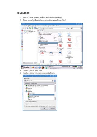 KONQUEROR
  1. Abra o CD que aparece na Área de Trabalho (Desktop)
  2. Clique com o botão direito em cima do arquivo Iniciar.html




  3. Escolha a opção Abrir com.
  4. Escolha o Menu Internet, em seguida Firefox
 