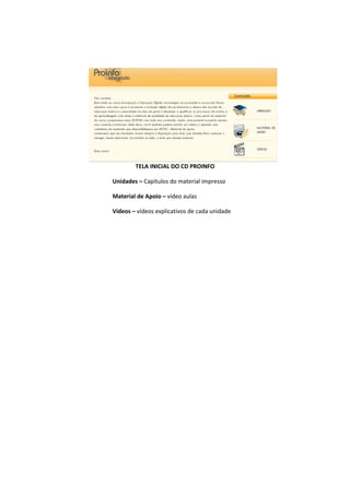 TELA INICIAL DO CD PROINFO

Unidades – Capítulos do material impresso

Material de Apoio – vídeo aulas

Vídeos – vídeos explicativos de cada unidade
 
