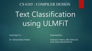 Text Classification
using ULMFiT
CS 6105 : COMPILER DESIGN
Submitted To :-
Dr. Vishwambhar Pathak
Submitted By:-
Yashasvini Mathur (BE/25001/16)
Divik Mittal (BE/25035/16)
 