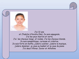 J’ai 12 ans
        et J’habite à Peralta (Na). Je suis espagnole.
                J’ai les yeux marron et verts.
 J’ai les cheveux longs et raides. J’ai les cheveux blonds.
         Je suis sympathique, curieuse et créative.
Je suis forte en maths, j’adore cuisiner, j’adore la musique,
  j’adore dessiner, je joue au basket et je joue du piano
            J’ai deux frères: Javier et Antonino.
 