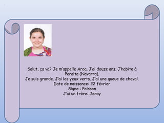 Salut, ça va? Je m’appelle Aroa. J’ai douze ans. J’habite à
                      Peralta (Navarra).
Je suis grande. J’ai les yeux verts. J’ai une queue de cheval.
               Date de naissance: 22 février
                        Signe : Poisson
                     J’ai un frère: Jeray
 