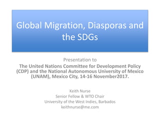 Global Migration, Diasporas and
the SDGs
Presentation to
The United Nations Committee for Development Policy
(CDP) and the National Autonomous University of Mexico
(UNAM), Mexico City, 14-16 November2017.
Keith Nurse
Senior Fellow & WTO Chair
University of the West Indies, Barbados
keithnurse@me.com
 