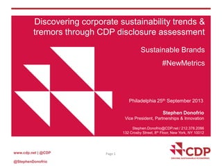 www.cdp.net | @CDP
@StephenDonofrio
Page 1
Discovering corporate sustainability trends &
tremors through CDP disclosure assessment
Sustainable Brands
#NewMetrics
Philadelphia 25th September 2013
Stephen Donofrio
Vice President, Partnerships & Innovation
Stephen.Donofrio@CDP.net / 212.378.2086
132 Crosby Street, 8th Floor, New York, NY 10012
 