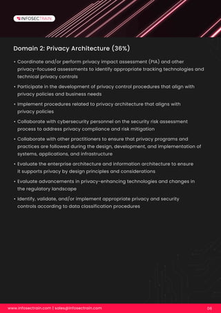 Domain 2: Privacy Architecture (36%)
• Coordinate and/or perform privacy impact assessment (PIA) and other
privacy-focused assessments to identify appropriate tracking technologies and
technical privacy controls
• Participate in the development of privacy control procedures that align with
privacy policies and business needs
• Implement procedures related to privacy architecture that aligns with
privacy policies
• Collaborate with cybersecurity personnel on the security risk assessment
process to address privacy compliance and risk mitigation
• Collaborate with other practitioners to ensure that privacy programs and
practices are followed during the design, development, and implementation of
systems, applications, and infrastructure
• Evaluate the enterprise architecture and information architecture to ensure
it supports privacy by design principles and considerations
• Evaluate advancements in privacy-enhancing technologies and changes in
the regulatory landscape
• Identify, validate, and/or implement appropriate privacy and security
controls according to data classification procedures
www.infosectrain.com | sales@infosectrain.com 06
 