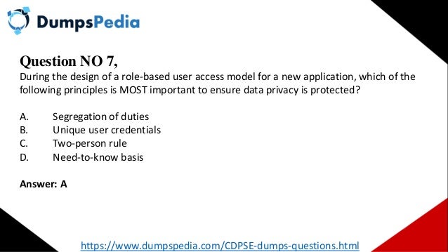 Question NO 7,
During the design of a role-based user access model for a new application, which of the
following principles is MOST important to ensure data privacy is protected?
A. Segregation of duties
B. Unique user credentials
C. Two-person rule
D. Need-to-know basis
Answer: A
https://www.dumpspedia.com/CDPSE-dumps-questions.html
 
