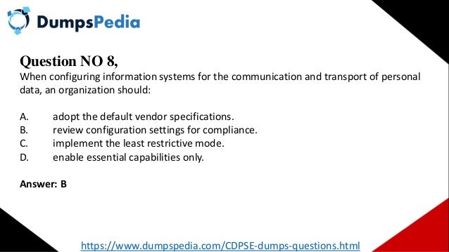 Question NO 8,
When configuring information systems for the communication and transport of personal
data, an organization should:
A. adopt the default vendor specifications.
B. review configuration settings for compliance.
C. implement the least restrictive mode.
D. enable essential capabilities only.
Answer: B
https://www.dumpspedia.com/CDPSE-dumps-questions.html
 