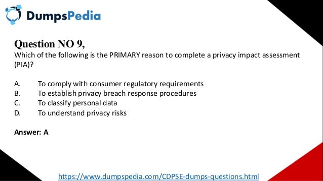 Question NO 9,
Which of the following is the PRIMARY reason to complete a privacy impact assessment
(PIA)?
A. To comply with consumer regulatory requirements
B. To establish privacy breach response procedures
C. To classify personal data
D. To understand privacy risks
Answer: A
https://www.dumpspedia.com/CDPSE-dumps-questions.html
 
