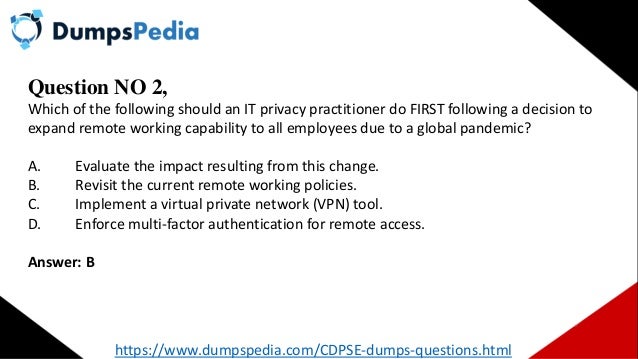 Question NO 2,
Which of the following should an IT privacy practitioner do FIRST following a decision to
expand remote working capability to all employees due to a global pandemic?
A. Evaluate the impact resulting from this change.
B. Revisit the current remote working policies.
C. Implement a virtual private network (VPN) tool.
D. Enforce multi-factor authentication for remote access.
Answer: B
https://www.dumpspedia.com/CDPSE-dumps-questions.html
 