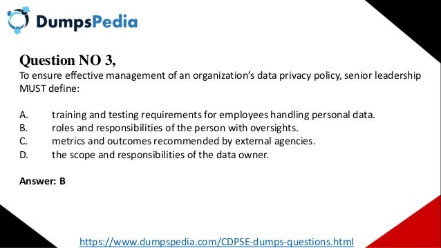 Question NO 3,
To ensure effective management of an organization’s data privacy policy, senior leadership
MUST define:
A. training and testing requirements for employees handling personal data.
B. roles and responsibilities of the person with oversights.
C. metrics and outcomes recommended by external agencies.
D. the scope and responsibilities of the data owner.
Answer: B
https://www.dumpspedia.com/CDPSE-dumps-questions.html
 