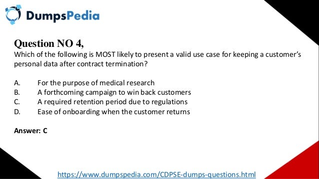 Question NO 4,
Which of the following is MOST likely to present a valid use case for keeping a customer’s
personal data after contract termination?
A. For the purpose of medical research
B. A forthcoming campaign to win back customers
C. A required retention period due to regulations
D. Ease of onboarding when the customer returns
Answer: C
https://www.dumpspedia.com/CDPSE-dumps-questions.html
 