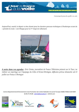 Communiqué de presse du 03 juillet 2012, suite




Aujourd’hui, mardi, le départ va être donné pour les derniers parcours techniques à Dunkerque avant de
« prendre la route » vers Dieppe pour la 1ère étape de ralliement.




A noter dans vos agendas : Eric Cintas, journaliste de France Télévision présent sur le Tour, va
réaliser un reportage sur l’équipage du Côtes d’Armor-Bretagne, diffusion prévue dimanche soir 8
juillet sur France 3 Bretagne




  Centre Départemental d’Entrainement et de Promotion de la Voile Habitable 16 rue de l’Europe 22680 ETABLES-SUR-MER
                                  02.96.73.76.80 - cdvh22@wanadoo.fr - cdvh22.com
 