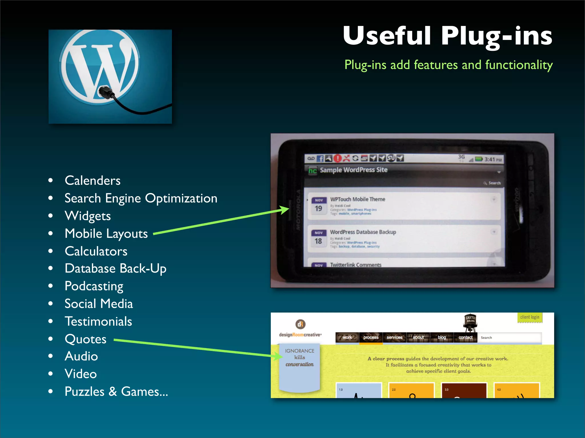 Useful Plug-ins
                                 Plug-ins add features and functionality




•   Calenders
•   Search Engine Optimization
•   Widgets
•   Mobile Layouts
•   Calculators
•   Database Back-Up
•   Podcasting
•   Social Media
•   Testimonials
•   Quotes
•   Audio
•   Video
•   Puzzles & Games...
 
