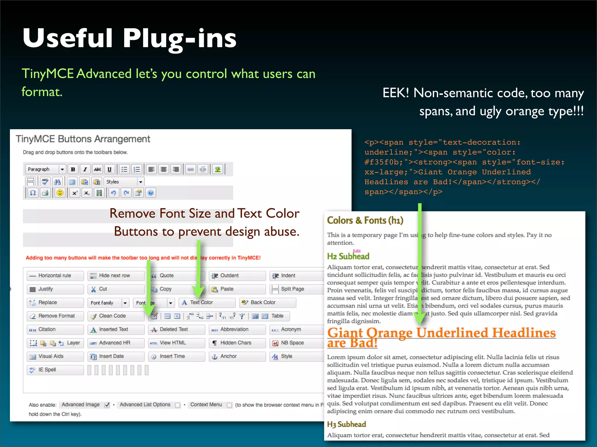 Useful Plug-ins
TinyMCE Advanced let’s you control what users can
format.                                                EEK! Non-semantic code, too many
                                                             spans, and ugly orange type!!!

                                                    <p><span style="text-decoration:
                                                    underline;"><span style="color:
                                                    #f35f0b;"><strong><span style="font-size:
                                                    xx-large;">Giant Orange Underlined
                                                    Headlines are Bad!</span></strong></
                                                    span></span></p>

              Remove Font Size and Text Color
                                           Text
               Buttons to prevent design abuse.
 