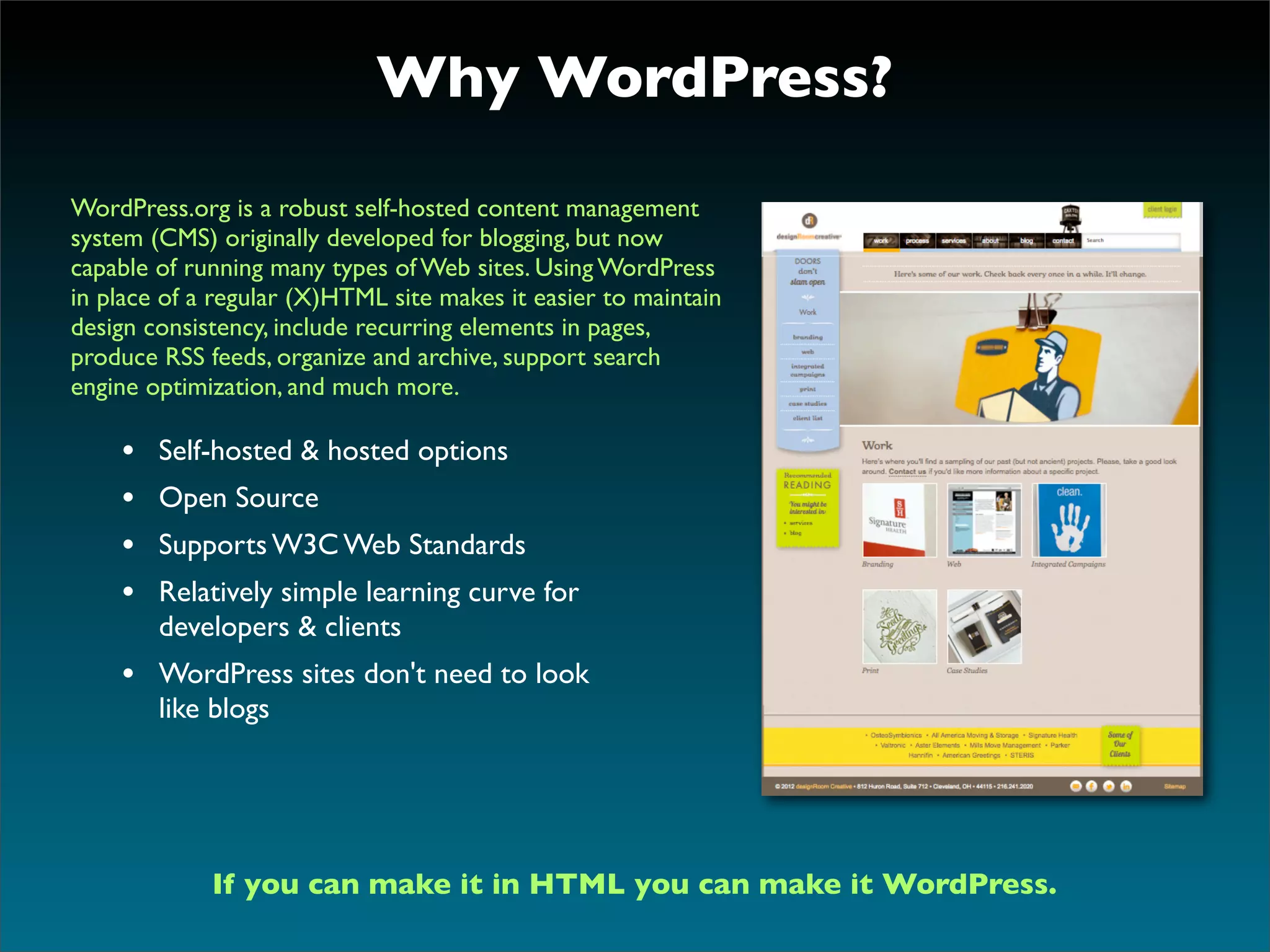 Why WordPress?

WordPress.org is a robust self-hosted content management
system (CMS) originally developed for blogging, but now
capable of running many types of Web sites. Using WordPress
in place of a regular (X)HTML site makes it easier to maintain
design consistency, include recurring elements in pages,
produce RSS feeds, organize and archive, support search
engine optimization, and much more.

    •   Self-hosted & hosted options
    •   Open Source
    •   Supports W3C Web Standards
    •   Relatively simple learning curve for
        developers & clients
    • WordPress sites don't need to look
        like blogs




             If you can make it in HTML you can make it WordPress.
 