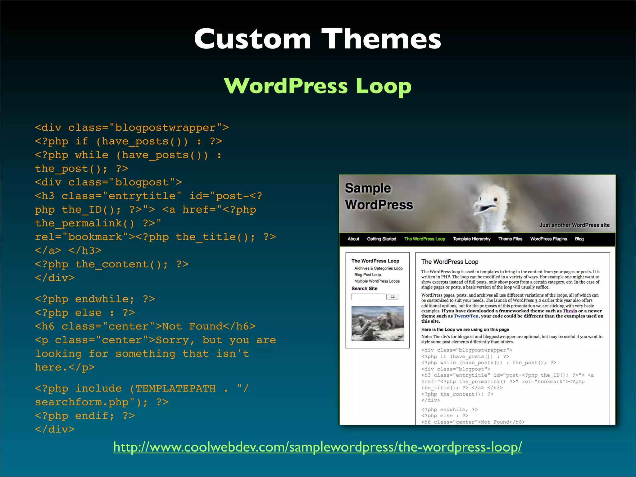 Custom Themes
                            WordPress Loop
<div class="blogpostwrapper">
<?php if (have_posts()) : ?>
<?php while (have_posts()) :
the_post(); ?>
<div class="blogpost">
<h3 class="entrytitle" id="post-<?
php the_ID(); ?>"> <a href="<?php
the_permalink() ?>"
rel="bookmark"><?php the_title(); ?>
</a> </h3>
<?php the_content(); ?>
</div>
<?php endwhile; ?>
<?php else : ?>
<h6 class="center">Not Found</h6>
<p class="center">Sorry, but you are
looking for something that isn't
here.</p>
<?php include (TEMPLATEPATH . "/
searchform.php"); ?>
<?php endif; ?>
</div>
           http://www.coolwebdev.com/samplewordpress/the-wordpress-loop/
 
