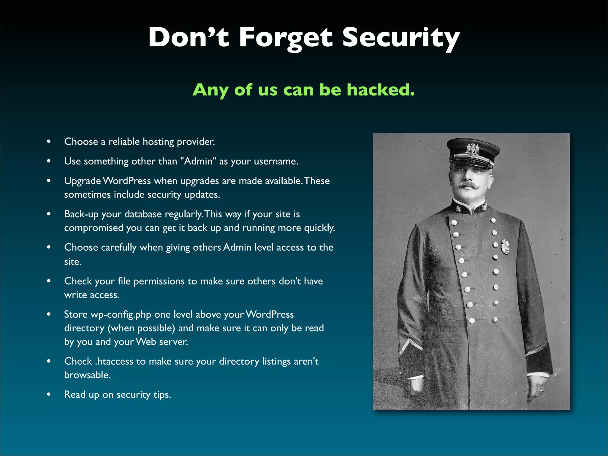Don’t Forget Security
                                 Any of us can be hacked.

• Choose a reliable hosting provider.
• Use something other than "Admin" as your username.
• Upgrade WordPress when upgrades are made available. These
    sometimes include security updates.
• Back-up your database regularly. This way if your site is
    compromised you can get it back up and running more quickly.
• Choose carefully when giving others Admin level access to the
    site.
• Check your ﬁle permissions to make sure others don't have
    write access.
• Store wp-conﬁg.php one level above your WordPress
    directory (when possible) and make sure it can only be read
    by you and your Web server.
• Check .htaccess to make sure your directory listings aren't
    browsable.
• Read up on security tips.
 