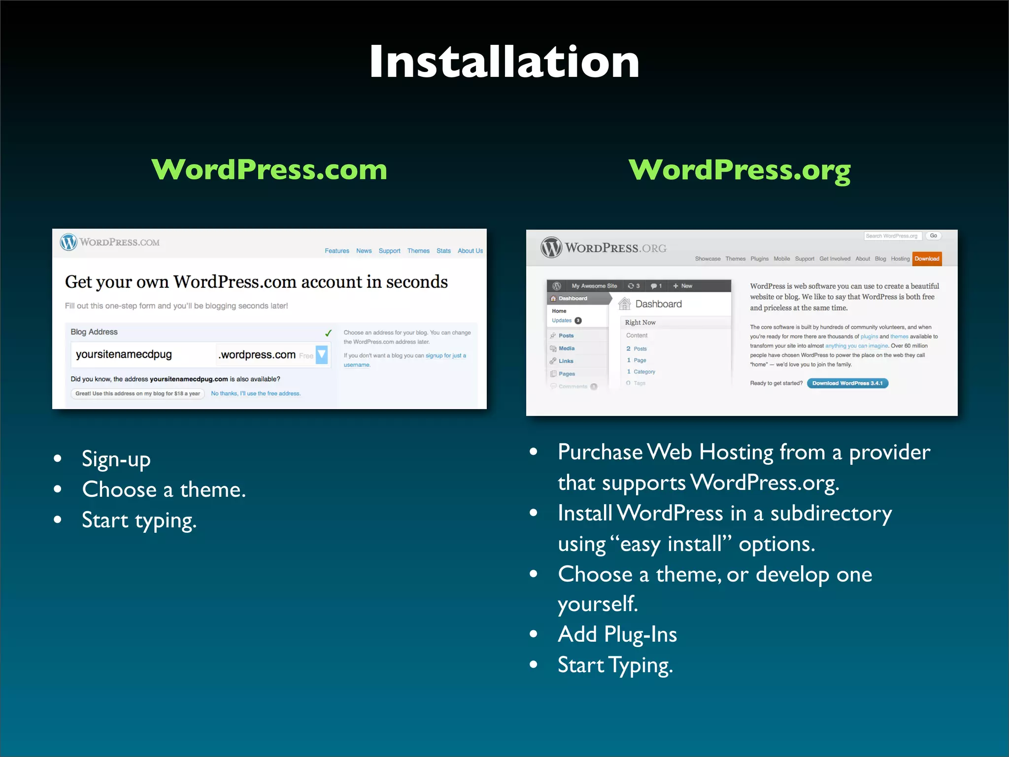 Installation

        WordPress.com                 WordPress.org




• Sign-up                  • Purchase Web Hosting from a provider
• Choose a theme.              that supports WordPress.org.
• Start typing.            •   Install WordPress in a subdirectory
                               using “easy install” options.
                           •   Choose a theme, or develop one
                               yourself.
                           •   Add Plug-Ins
                           •   Start Typing.
 
