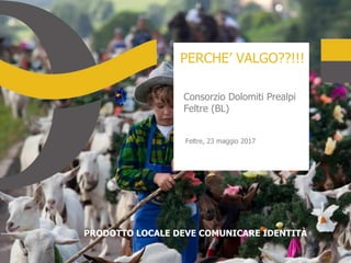 PERCHE’ VALGO??!!!
Consorzio Dolomiti Prealpi
Feltre (BL)
Feltre, 23 maggio 2017
PRODOTTO LOCALE DEVE COMUNICARE IDENTITÀ
 