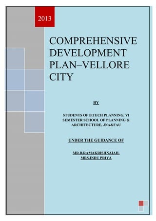 COMPREHENSIVE
DEVELOPMENT
PLAN–VELLORE
CITY
2013
BY
STUDENTS OF B.TECH PLANNING, VI
SEMESTER SCHOOL OF PLANNING &
ARCHITECTURE, JNA&FAU
UNDER THE GUIDANCE OF
MR.B.RAMAKRISHNAIAH,
MRS.INDU PRIYA
 