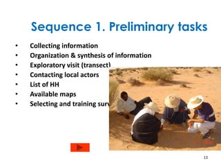 Sequence 1. Preliminary tasks 
• Collecting information 
• Organization & synthesis of information 
• Exploratory visit (transect) 
• Contacting local actors 
• List of HH 
• Available maps 
• Selecting and training surveyors 
13 
 