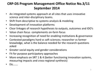CRP-DS Program Management Office Notice No.3/11 
September 2014 
• An integrated systems approach at all sites that uses innovative 
science and inter-disciplinary teams. 
• Shift from descriptive to systems analysis & modeling 
• Development of innovation platforms 
• Clear linkages of research hypotheses to outputs, outcomes and IDO’s 
• Value chain focus complements on-farm focus 
• Increasing recognition of need for enabling institutions & governance 
• Contested paradigms hard vs soft sciences; researcher vs farmer 
knowledge, what is the balance needed for the research questions 
asked 
• Greater social equity and gender considerations 
• Fit for purpose participatory approaches 
• More emphasis on SRT 1 & 4 (better functioning innovation systems, 
measuring impacts and cross-regional synthesis) 
• Etc……. 
2 
 