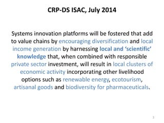 CRP-DS ISAC, July 2014 
Systems innovation platforms will be fostered that add 
to value chains by encouraging diversification and local 
income generation by harnessing local and ‘scientific’ 
knowledge that, when combined with responsible 
private sector investment, will result in local clusters of 
economic activity incorporating other livelihood 
options such as renewable energy, ecotourism, 
artisanal goods and biodiversity for pharmaceuticals. 
3 
 