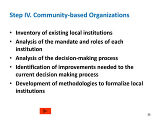 Step IV. Community-based Organizations 
• Inventory of existing local institutions 
• Analysis of the mandate and roles of each 
institution 
• Analysis of the decision-making process 
• Identification of improvements needed to the 
current decision making process 
• Development of methodologies to formalize local 
institutions 
36 
 
