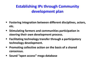 Establishing IPs through Community 
development plan 
 Fostering integration between different disciplines, actors, 
etc. 
 Stimulating farmers and communities participation in 
steering their own development process. 
 Facilitating technology transfer through a participatory 
technology development. 
 Promoting collective action on the basis of a shared 
consensus. 
 Sound “open access” mega database 
 