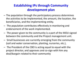 Establishing IPs through Community 
development plan 
– The population through the participatory process determines 
the activities to be implemented, the amount, the location, the 
beneficiaries, and the implementing entity. 
– The population contributes effectively in monitoring and 
endorsement of the work implemented. 
– The power given to the community is a part of the MOU signed 
between the community and the Project management unit. 
– Small businesses are currently emerging from the community 
(soil and water conservation, planting, nurseries, etc.), 
– The President of the CBO is acting equal to equal with the 
project director, and approves and co-sign with him any 
deal/bargain related to their community 
 