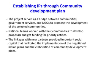 Establishing IPs through Community 
development plan 
– The project served as a bridge between communities, 
government services, and NGOs to promote the development 
of the selected communities. 
– National teams worked with their communities to develop 
proposals and get funding for priority actions. 
– The linkages with new partners provided important social 
capital that facilitated the implementation of the negotiated 
action plans and the elaboration of community development 
plans. 
 