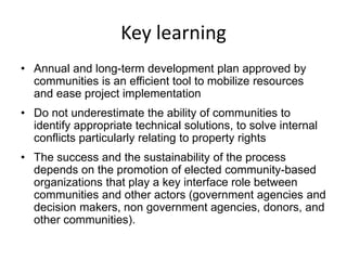 Key learning 
• Annual and long-term development plan approved by 
communities is an efficient tool to mobilize resources 
and ease project implementation 
• Do not underestimate the ability of communities to 
identify appropriate technical solutions, to solve internal 
conflicts particularly relating to property rights 
• The success and the sustainability of the process 
depends on the promotion of elected community-based 
organizations that play a key interface role between 
communities and other actors (government agencies and 
decision makers, non government agencies, donors, and 
other communities). 
 