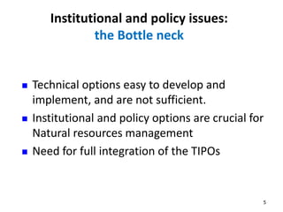 Institutional and policy issues: 
the Bottle neck 
5 
 Technical options easy to develop and 
implement, and are not sufficient. 
 Institutional and policy options are crucial for 
Natural resources management 
 Need for full integration of the TIPOs 
 