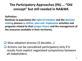The Participatory Approaches (PA) … “Old 
concept” but still needed in NA&WA 
Definition: 
Restitute to population the right of initiative and the decision 
making process to define, plan and implement activities and 
programs related to their proper future and the management of 
the resources available in their territories. 
 Slow adoption process (3 decades…) 
 Actions can be considered participatory only if it 
results from explicit negotiated compromise between 
all stakeholders. 
6 
 