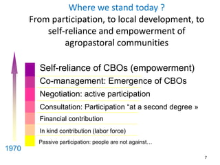 7 
Where we stand today ? 
From participation, to local development, to 
self-reliance and empowerment of 
agropastoral communities 
Self-reliance of CBOs (empowerment) 
Co-management: Emergence of CBOs 
Negotiation: active participation 
Consultation: Participation “at a second degree » 
Financial contribution 
In kind contribution (labor force) 
Passive participation: people are not against… 
1970 
 