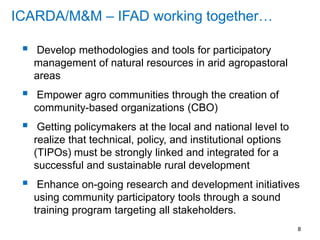 8 
ICARDA/M&M – IFAD working together… 
 Develop methodologies and tools for participatory 
management of natural resources in arid agropastoral 
areas 
 Empower agro communities through the creation of 
community-based organizations (CBO) 
 Getting policymakers at the local and national level to 
realize that technical, policy, and institutional options 
(TIPOs) must be strongly linked and integrated for a 
successful and sustainable rural development 
 Enhance on-going research and development initiatives 
using community participatory tools through a sound 
training program targeting all stakeholders. 
 