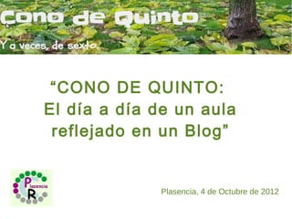 “CONO DE QUINTO:
El día a día de un aula
 reflejado en un Blog”


              Plasencia, 4 de Octubre de 2012
 