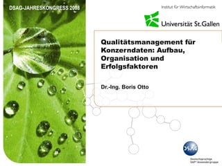DSAG-JAHRESKONGRESS 2008




                           Qualitätsmanagement für
                           Konzerndaten: Aufbau,
                           Organisation und
                           Erfolgsfaktoren

                           Dr.-Ing. Boris Otto
 