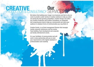 Our
SERVICES
CREATIVEPRODUCTION & CONSULTANCY
We believe that building your image is our business and that is why we
come to provide a wider variety of creative solutions to help you stand
out among the fast-growing competition. Creative Design now offers
you Creative Production and Creative Consultancy, an integrated
and comprehensive tools to help you communicate and reach your
audience in whatever forms of communication you may think of.
Creative Events, is an Event management Division that manages
mainly corporate conferences and live events,
Team building, Team development and corporate
and family entertainment events.
It is your facilitator of communication and will
work in close partnership with you to meet
your requirements at the highest standard of
professionalism and creativity.
 