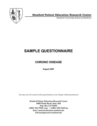 Stanford Patient Education Research Center
Stanford University School of Medicine

SAMPLE QUESTIONNAIRE
CHRONIC DISEASE
August 2007

You may use all or parts of the questionnaire at no charge without permission
Stanford Patient Education Research Center
1000 Welch Road, Suite 204
Palo Alto CA 94304
(650) 723-7935 voice • (650) 725-9422 fax
http://patienteducation.stanford.edu
self-management@stanford.edu

 