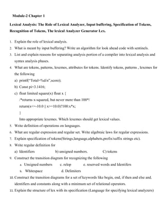 Module-2 Chapter 1
Lexical Analysis: The Role of Lexical Analyzer, Input buffering, Specification of Tokens,
Recognition of Tokens, The lexical Analyzer Generator Lex.
1. Explain the role of lexical analysis.
2. What is meant by input buffering? Write an algorithm for look ahead code with sentinels.
3. List and explain reasons for separating analysis portion of a compiler into lexical analysis and
syntax analysis phases.
4. What are tokens, patterns, lexemes, attributes for tokens. Identify tokens, patterns , lexemes for
the following
a) printf(“Total=%d/n”,score);
b) Const pi=3.1416;
c) float limited square(x) float x {
/*returns x-squared, but never more than 100*/
return(x<=-10.0 || x>=10.0)?100:x*x;
}
Into appropriate lexemes. Which lexemes should get lexical values.
5. Write definition of operations on languages.
6. What are regular expression and regular set. Write algebraic laws for regular expressions.
7. Explain specification of tokens(Strings,language,alphabets,prefix/suffix strings etc).
8. Write regular definition for
a) Identifiers b) unsigned numbers. C) tokens
9. Construct the transition diagram for recognizing the following
a. Unsigned numbers c. relop e. reserved words and Identifers
b. Whitespace d. Delimiters
10. Construct the transition diagrams for a set of keywords like begin, end, if then and else and.
identifiers and constants along with a minimum set of relational operators.
11. Explain the structure of lex with its specification (Language for specifying lexical analyzers)
 