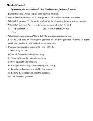 Module-2 Chapter 2
Syntax Analysis: Introduction, Context Free Grammars, Writing a Grammar
1. Explain the role of parser. Explain error recovery strategies.
2. Give a formal definition of a CFG. Design a CFG for a simple arithmetic expression.
3. What is left recursion? Explain with an algorithm for eliminating the same with an example.
4. What is left factoring? Rewrite the following grammar after "left factored
1) S->iEts | iEtSeS | a 2) S->bSSaaS| bSSaSb| bSb | a
E->b
5. What is ambiguous grammar? Show that following grammar is ambiguous:
S->S+S|S*S|id. Give an unambiguous grammar for the above grammar such that has highest
priority and has less priority and both are left associative.
6. Consider the context free grammar S → SS + ISS SSa
And the string aa + a*
i) Give a left most derivation for the string
ii) Give a right most derivation for the string
iii) Give a parse tree for the string
iv) Is the grammar ambiguous or unambiguous? Justify.
v). Describe the language generated by this grammar
vi) Remove the left recursion from the grammar?
vii) Left factor this grammar
 