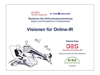 Workshop: Die Online-Hauptversammlung
 Status und Perspektiven in Deutschland



Visionen für Online-IR

                                    Patrick Kiss




                           Head of Investor & Public Relations




                                        Vorstand
 