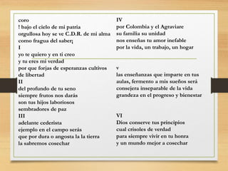 coro
! bajo el cielo de mi patria
orgullosa hoy se ve C.D.R. de mi alma
como fragua del saber¡
I
yo te quiero y en ti creo
y tu eres mi verdad
por que forjas de esperanzas cultivos
de libertad
II
del profundo de tu seno
siempre frutos nos darás
son tus hijos laboriosos
sembradores de paz
III
adelante cederista
ejemplo en el campo serás
que por dura o angosta la la tierra
la sabremos cosechar
IV
por Colombia y el Agraviare
su familia su unidad
nos enseñas tu amor inefable
por la vida, un trabajo, un hogar
v
las enseñanzas que imparte en tus
aulas, fermento a mis sueños será
consejera inseparable de la vida
grandeza en el progreso y bienestar
VI
Dios conserve tus principios
cual crisoles de verdad
para siempre vivir en tu honra
y un mundo mejor a cosechar