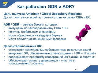 2
Как работают GDR и ADR?
Цель выпуска American / Global Depository Receipts:
Доступ эмитентов акций из третьих стран на рынки США и ЕС
ADR / GDR – ценные бумаги, которые:
• выпущены по законодательству США / ЕС
• понятны глобальным инвесторам
• могут обращаться на ведущих биржах
• могут покупаться пенсионными фондами
Депозитарий-эмитент DR:
• становится номинальным собственником локальных акций
• выпускает DR, обеспеченные этими акциями (1 DR = N акций)
• поддерживает программу конвертации DR в акции и обратно
• обеспечивает выплату дивидендов и участие в
корпоративных событиях
 