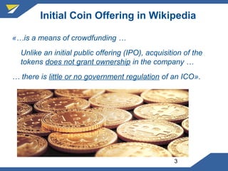 3
Initial Coin Offering in Wikipedia
«…is a means of crowdfunding …
Unlike an initial public offering (IPO), acquisition of the
tokens does not grant ownership in the company …
… there is little or no government regulation of an ICO».
 