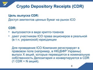4
Crypto Depository Receipts (CDR)
Цель выпуска CDR:
Доступ эмитентов ценных бумаг на рынок ICO
CDR:
• выпускаются в виде крипто-токенов
• дают участникам ICO права акционеров в реальной
(в т.ч. украинской) юрисдикции
Для проведения ICO Компания регистрирует в
правовом поле (например, в НКЦБФР Украины)
выпуск Х акций, которые переводятся в номинальную
собственность Депозитария и конвертируются в CDR
(1 CDR = N акций).
 