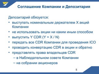 5
Соглашение Компании и Депозитария
Депозитарий обязуется:
• выступать номинальным держателем Х акций
Компании
• не использовать акции ни каким иным способом
• выпустить Y CDR (Y = X / N)
• передать все CDR Компании для проведения ICO
• проводить конвертацию CDR в акции и обратно
• представлять права владельцев CDR
– в Наблюдательном совете Компании
– на собрании акционеров
 