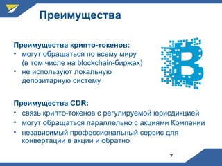 7
Преимущества
Преимущества CDR:
• связь крипто-токенов с регулируемой юрисдикцией
• могут обращаться параллельно с акциями Компании
• независимый профессиональный сервис для
конвертации в акции и обратно
Преимущества крипто-токенов:
• могут обращаться по всему миру
(в том числе на blockchain-биржах)
• не используют локальную
депозитарную систему
 